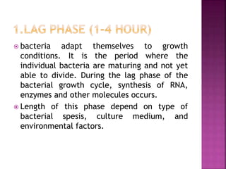  bacteria adapt themselves to growth
conditions. It is the period where the
individual bacteria are maturing and not yet
able to divide. During the lag phase of the
bacterial growth cycle, synthesis of RNA,
enzymes and other molecules occurs.
 Length of this phase depend on type of
bacterial spesis, culture medium, and
environmental factors.
 