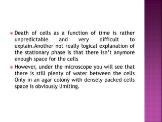  Death of cells as a function of time is rather
unpredictable and very difficult to
explain.Another not really logical explanation of
the stationary phase is that there isn’t anymore
enough space for the cells
 However, under the microscope you will see that
there is still plenty of water between the cells
Only in an agar colony with densely packed cells
space is obviously limiting.
 
