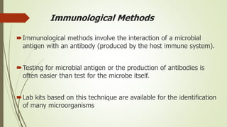 Immunological Methods
Immunological methods involve the interaction of a microbial
antigen with an antibody (produced by the host immune system).
Testing for microbial antigen or the production of antibodies is
often easier than test for the microbe itself.
Lab kits based on this technique are available for the identification
of many microorganisms
 