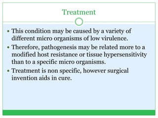 Treatment
 This condition may be caused by a variety of
different micro organisms of low virulence.
 Therefore, pathogenesis may be related more to a
modified host resistance or tissue hypersensitivity
than to a specific micro organisms.
 Treatment is non specific, however surgical
invention aids in cure.
 