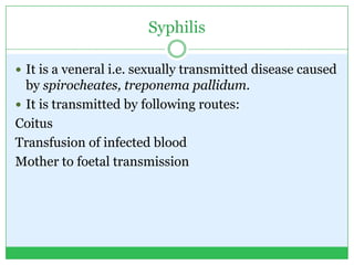 Syphilis
 It is a veneral i.e. sexually transmitted disease caused
by spirocheates, treponema pallidum.
 It is transmitted by following routes:
Coitus
Transfusion of infected blood
Mother to foetal transmission
 