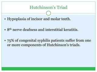 Hutchinson's Triad
 Hypoplasia of incisor and molar teeth.
 8th nerve deafness and interstitial keratitis.
 75% of congenital syphilis patients suffer from one
or more components of Hutchinson's triads.
 