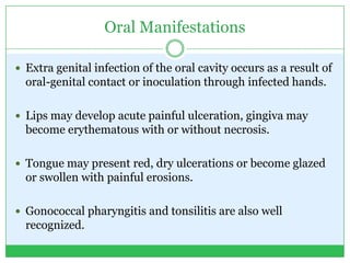 Oral Manifestations
 Extra genital infection of the oral cavity occurs as a result of
oral-genital contact or inoculation through infected hands.
 Lips may develop acute painful ulceration, gingiva may
become erythematous with or without necrosis.
 Tongue may present red, dry ulcerations or become glazed
or swollen with painful erosions.
 Gonococcal pharyngitis and tonsilitis are also well
recognized.
 