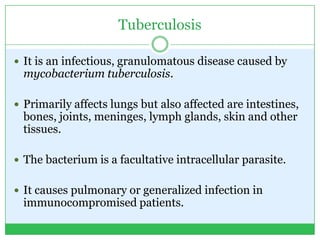 Tuberculosis
 It is an infectious, granulomatous disease caused by
mycobacterium tuberculosis.
 Primarily affects lungs but also affected are intestines,
bones, joints, meninges, lymph glands, skin and other
tissues.
 The bacterium is a facultative intracellular parasite.
 It causes pulmonary or generalized infection in
immunocompromised patients.
 