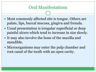 Oral Manifestations
 Most commonly affected site is tongue. Others are
palate, lips, buccal mucosa, gingiva and frenula.
 Usual presentation is irregular superficial or deep
painful ulcers which tend to increase in size slowly.
 It may also involve the bone of the maxilla and
mandible.
 Microorganisms may enter the pulp chamber and
root canal of the tooth with an open cavity.
 