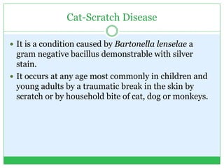 Cat-Scratch Disease
 It is a condition caused by Bartonella lenselae a
gram negative bacillus demonstrable with silver
stain.
 It occurs at any age most commonly in children and
young adults by a traumatic break in the skin by
scratch or by household bite of cat, dog or monkeys.
 