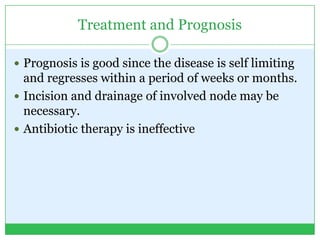 Treatment and Prognosis
 Prognosis is good since the disease is self limiting
and regresses within a period of weeks or months.
 Incision and drainage of involved node may be
necessary.
 Antibiotic therapy is ineffective
 
