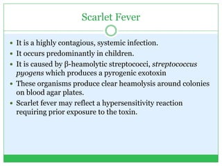 Scarlet Fever
 It is a highly contagious, systemic infection.
 It occurs predominantly in children.
 It is caused by β-heamolytic streptococci, streptococcus
pyogens which produces a pyrogenic exotoxin
 These organisms produce clear heamolysis around colonies
on blood agar plates.
 Scarlet fever may reflect a hypersensitivity reaction
requiring prior exposure to the toxin.
 