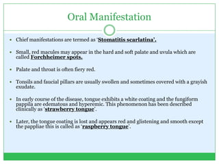 Oral Manifestation
 Chief manifestations are termed as ‘Stomatitis scarlatina’.
 Small, red macules may appear in the hard and soft palate and uvula which are
called Forchheimer spots.
 Palate and throat is often fiery red.
 Tonsils and faucial pillars are usually swollen and sometimes covered with a grayish
exudate.
 In early course of the disease, tongue exhibits a white coating and the fungiform
pappila are edematous and hyperemic. This phenomenon has been described
clinically as ‘strawberry tongue’.
 Later, the tongue coating is lost and appears red and glistening and smooth except
the pappliae this is called as ‘raspberry tongue’.
 