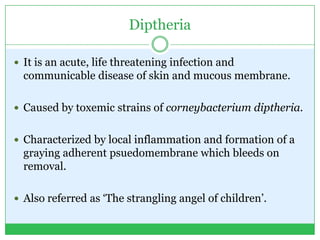 Diptheria
 It is an acute, life threatening infection and
communicable disease of skin and mucous membrane.
 Caused by toxemic strains of corneybacterium diptheria.
 Characterized by local inflammation and formation of a
graying adherent psuedomembrane which bleeds on
removal.
 Also referred as ‘The strangling angel of children’.
 