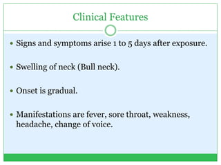 Clinical Features
 Signs and symptoms arise 1 to 5 days after exposure.
 Swelling of neck (Bull neck).
 Onset is gradual.
 Manifestations are fever, sore throat, weakness,
headache, change of voice.
 