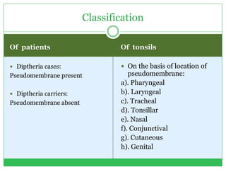Of patients Of tonsils
 Diptheria cases:
Pseudomembrane present
 Diptheria carriers:
Pseudomembrane absent
 On the basis of location of
pseudomembrane:
a). Pharyngeal
b). Laryngeal
c). Tracheal
d). Tonsillar
e). Nasal
f). Conjunctival
g). Cutaneous
h). Genital
Classification
 