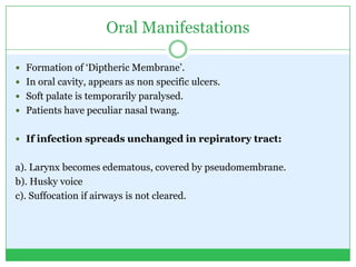 Oral Manifestations
 Formation of ‘Diptheric Membrane’.
 In oral cavity, appears as non specific ulcers.
 Soft palate is temporarily paralysed.
 Patients have peculiar nasal twang.
 If infection spreads unchanged in repiratory tract:
a). Larynx becomes edematous, covered by pseudomembrane.
b). Husky voice
c). Suffocation if airways is not cleared.
 