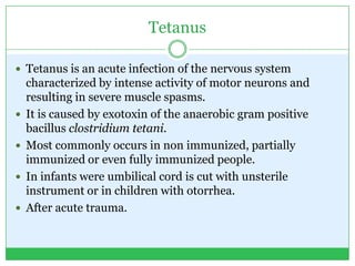 Tetanus
 Tetanus is an acute infection of the nervous system
characterized by intense activity of motor neurons and
resulting in severe muscle spasms.
 It is caused by exotoxin of the anaerobic gram positive
bacillus clostridium tetani.
 Most commonly occurs in non immunized, partially
immunized or even fully immunized people.
 In infants were umbilical cord is cut with unsterile
instrument or in children with otorrhea.
 After acute trauma.
 
