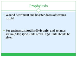 Prophylaxis
 Wound debriment and booster doses of tetanus
toxoid.
 For unimmunized indivisuals, anti-tetanus
serum(ATS) 1500 units or TIG 250 units should be
given.
 