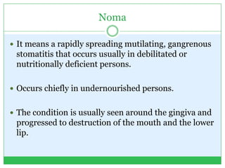 Noma
 It means a rapidly spreading mutilating, gangrenous
stomatitis that occurs usually in debilitated or
nutritionally deficient persons.
 Occurs chiefly in undernourished persons.
 The condition is usually seen around the gingiva and
progressed to destruction of the mouth and the lower
lip.
 