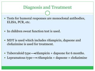 Diagnosis and Treatment
 Tests for humoral responses are monoclonal antibodies,
ELISA, PCR, etc.
 In children sweat function test is used.
 MDT is used which includes rifampicin, dapsone and
clofazimine is used for treatment.
 Tuberculoid type rifampicin + dapsone for 6 months.
 Lepramatous type rifampicin + dapsone + clofazimine
 