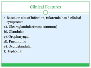 Clinical Features
 Based on site of infection, tularemia has 6 clinical
symptoms:
a). Ulceroglandular(most common)
b). Glandular
c). Oropharyngal
d). Pneumonic
e). Oculoglandular
f). typhoidal
 
