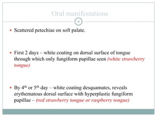 Oral manifestations
 Scattered petechiae on soft palate.
 First 2 days – white coating on dorsal surface of tongue
through which only fungiform papillae seen (white strawberry
tongue)
 By 4th or 5th day – white coating desquamates, reveals
erythematous dorsal surface with hyperplastic fungiform
papillae – (red strawberry tongue or raspberry tongue)
8
 