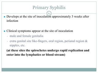 Primary Syphilis
 Develops at the site of inoculation approximately 3 weeks after
infection
 Clinical symptoms appear at the site of inoculation
▫ male and female genitalia
▫ extra genital site like-fingers, oral region, perianal region &
nipples, etc.
(at these sites the spirochetes undergo rapid replication and
enter into the lymphatics or blood stream)
83
 