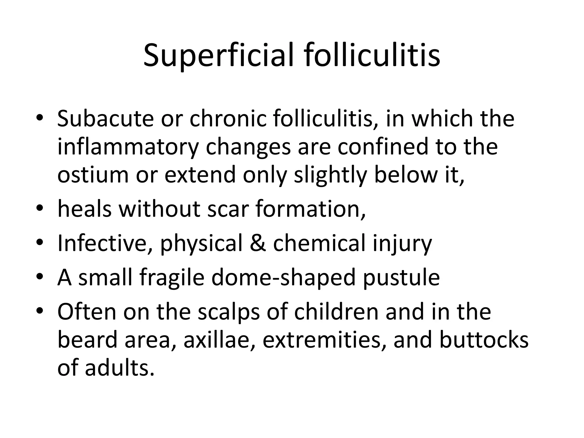 Superficial folliculitis
• Subacute or chronic folliculitis, in which the
inflammatory changes are confined to the
ostium or extend only slightly below it,
• heals without scar formation,
• Infective, physical & chemical injury
• A small fragile dome-shaped pustule
• Often on the scalps of children and in the
beard area, axillae, extremities, and buttocks
of adults.
 