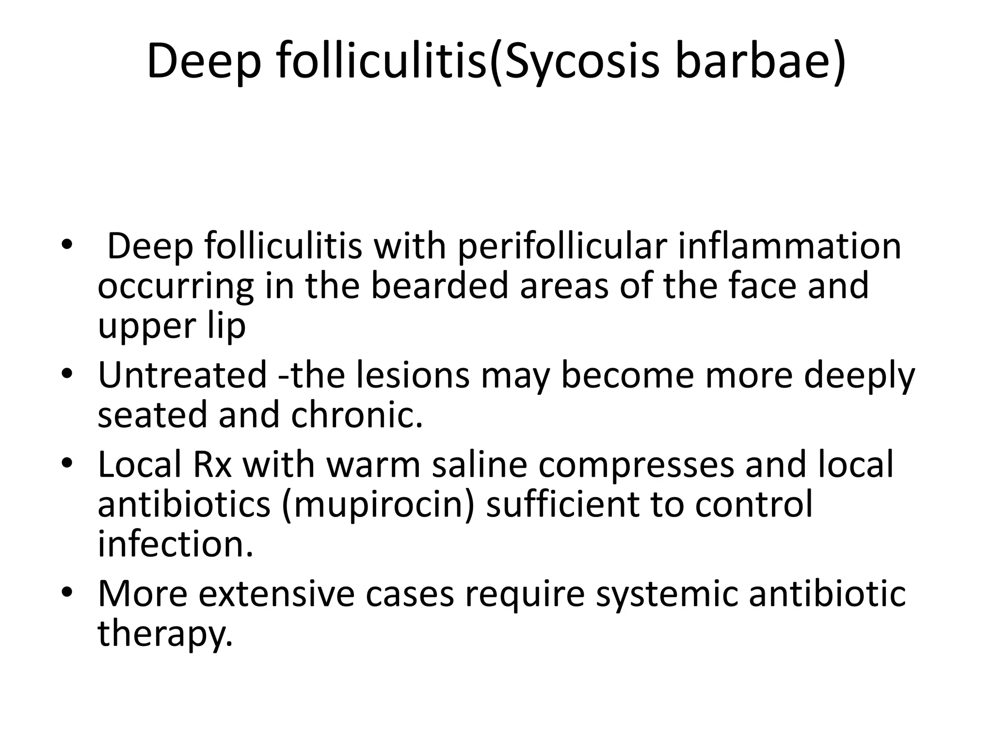 Deep folliculitis(Sycosis barbae)
• Deep folliculitis with perifollicular inflammation
occurring in the bearded areas of the face and
upper lip
• Untreated -the lesions may become more deeply
seated and chronic.
• Local Rx with warm saline compresses and local
antibiotics (mupirocin) sufficient to control
infection.
• More extensive cases require systemic antibiotic
therapy.
 