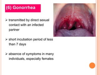 (6) Gonorrhea

 transmitted by direct sexual
  contact with an infected
  partner

 short incubation period of less
  than 7 days

 absence of symptoms in many
  individuals, especially females
 