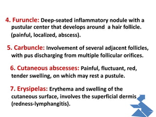4. Furuncle: Deep-seated inflammatory nodule with a
pustular center that develops around a hair follicle.
(painful, localized, abscess).
5. Carbuncle: Involvement of several adjacent follicles,
with pus discharging from multiple follicular orifices.
6. Cutaneous abscesses: Painful, fluctuant, red,
tender swelling, on which may rest a pustule.
7. Erysipelas: Erythema and swelling of the
cutaneous surface, involves the superficial dermis
(redness-lymphangitis).
 