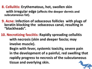 8. Cellulitis: Erythematous, hot, swollen skin
with irregular edge (affects the deeper dermis and
subcutaneous fat).
9. Acne: Infection of sebaceous follicles with plugs of
keratin blocking the sebaceous canal, resulting in
“blackheads”.
10. Necrotizing fasciitis: Rapidly spreading cellulitis
with necrosis (skin and deeper fascia; may
involve muscle).
Begin with fever, systemic toxicity, severe pain
in the development of a painful, red swelling that
rapidly progress to necrosis of the subcutaneous
tissue and overlying skin.
 