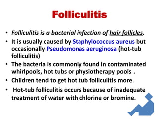 Folliculitis
• Folliculitis is a bacterial infection of hair follicles.
• It is usually caused by Staphylococcus aureus but
occasionally Pseudomonas aeruginosa (hot-tub
folliculitis)
• The bacteria is commonly found in contaminated
whirlpools, hot tubs or physiotherapy pools .
• Children tend to get hot tub folliculitis more.
• Hot-tub folliculitis occurs because of inadequate
treatment of water with chlorine or bromine.
 