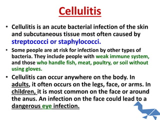 Cellulitis
• Cellulitis is an acute bacterial infection of the skin
and subcutaneous tissue most often caused by
streptococci or staphylococci.
• Some people are at risk for infection by other types of
bacteria. They include people with weak immune system,
and those who handle fish, meat, poultry, or soil without
using gloves.
• Cellulitis can occur anywhere on the body. In
adults, it often occurs on the legs, face, or arms. In
children, it is most common on the face or around
the anus. An infection on the face could lead to a
dangerous eye infection.
 
