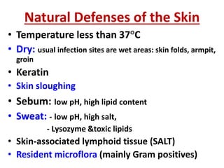 Natural Defenses of the Skin
• Temperature less than 37°C
• Dry: usual infection sites are wet areas: skin folds, armpit,
groin
• Keratin
• Skin sloughing
• Sebum: low pH, high lipid content
• Sweat: - low pH, high salt,
- Lysozyme &toxic lipids
• Skin-associated lymphoid tissue (SALT)
• Resident microflora (mainly Gram positives)
 