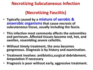 Necrotizing Subcutaneous Infection
(Necrotizing Fasciitis)
• Typically caused by a mixture of aerobic &
anaerobic organisms that cause necrosis of
subcutaneous tissue, usually including the fascia.
• This infection most commonly affects the extremities
and perineum. Affected tissues become red, hot, and
swollen, resembling severe cellulitis.
• Without timely treatment, the area becomes
gangrenous. Diagnosis is by history and examination.
• Treatment involves: antibiotics,surgical debridement,
Amputation if necessary
• Prognosis is poor without early, aggressive treatment.
 