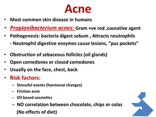 Acne
• Most common skin disease in humans
• Propionibacterium acnes: Gram +ve rod ,causative agent
• Pathogenesis: bacteria digest sebum , Attracts neutrophils
- Neutrophil digestive enzymes cause lesions, “pus pockets”
• Obstruction of sebaceous follicles (oil glands)
• Open comedones or closed comedones
• Usually on the face, chest, back
• Risk factors:
– Stressful events (hormonal changes)
– Friction acne
– Oil based cosmetics
– NO correlation between chocolate, chips or colas
(No effects of diet)
 