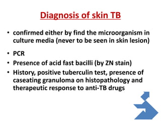 Diagnosis of skin TB
• confirmed either by find the microorganism in
culture media (never to be seen in skin lesion)
• PCR
• Presence of acid fast bacilli (by ZN stain)
• History, positive tuberculin test, presence of
caseating granuloma on histopathology and
therapeutic response to anti-TB drugs
 