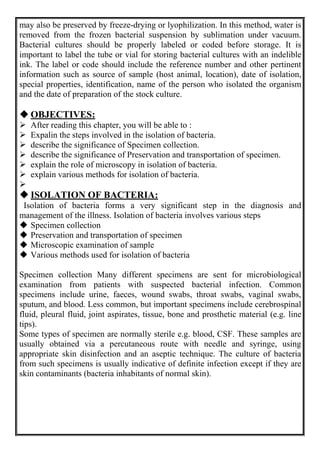 may also be preserved by freeze-drying or lyophilization. In this method, water is
removed from the frozen bacterial suspension by sublimation under vacuum.
Bacterial cultures should be properly labeled or coded before storage. It is
important to label the tube or vial for storing bacterial cultures with an indelible
ink. The label or code should include the reference number and other pertinent
information such as source of sample (host animal, location), date of isolation,
special properties, identification, name of the person who isolated the organism
and the date of preparation of the stock culture.
 OBJECTIVES:
 After reading this chapter, you will be able to :
 Expalin the steps involved in the isolation of bacteria.
 describe the significance of Specimen collection.
 describe the significance of Preservation and transportation of specimen.
 explain the role of microscopy in isolation of bacteria.
 explain various methods for isolation of bacteria.

 ISOLATION OF BACTERIA:
Isolation of bacteria forms a very significant step in the diagnosis and
management of the illness. Isolation of bacteria involves various steps
 Specimen collection
 Preservation and transportation of specimen
 Microscopic examination of sample
 Various methods used for isolation of bacteria
Specimen collection Many different specimens are sent for microbiological
examination from patients with suspected bacterial infection. Common
specimens include urine, faeces, wound swabs, throat swabs, vaginal swabs,
sputum, and blood. Less common, but important specimens include cerebrospinal
fluid, pleural fluid, joint aspirates, tissue, bone and prosthetic material (e.g. line
tips).
Some types of specimen are normally sterile e.g. blood, CSF. These samples are
usually obtained via a percutaneous route with needle and syringe, using
appropriate skin disinfection and an aseptic technique. The culture of bacteria
from such specimens is usually indicative of definite infection except if they are
skin contaminants (bacteria inhabitants of normal skin).
 