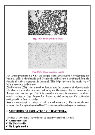 For liquid specimens e.g. CSF, the sample is first centrifuged to concentrate any
bacterial cells in the deposit, and Gram stain and culture is performed from the
deposit after the supernatant is decanted. This helps increase the sensitivity of
both microscopy and culture.
Ziehl-Neelsen (ZN) stain is used to demonstrate the presence of Mycobacteria.
Mycobacteria can also be visualized using the fluorescent dye auramine and a
fluorescence microscope. Direct immunofluorescence is employed to detect
certain pathogens (e.g. Legionella, Pneumocystis) using specific antibodies
conjugated to a fluorescent dye.
Another microscopic technique is dark ground microscopy. This is mainly used
to detect the thin spirochaetal cells of Treponema pallidum (syphilis bacteria).
 METHODS OF ISOLATION OF BACTERIA:
Methods of isolation of bacteria can be broadly classified into two
 Culture methods
 On Solid media
 On Liquid media
 