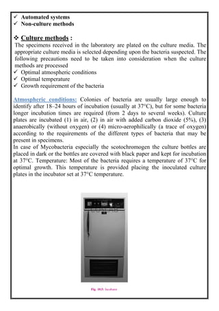  Automated systems
 Non-culture methods
 Culture methods :
The specimens received in the laboratory are plated on the culture media. The
appropriate culture media is selected depending upon the bacteria suspected. The
following precautions need to be taken into consideration when the culture
methods are processed
 Optimal atmospheric conditions
 Optimal temperature
 Growth requirement of the bacteria
Atmospheric conditions: Colonies of bacteria are usually large enough to
identify after 18–24 hours of incubation (usually at 37°C), but for some bacteria
longer incubation times are required (from 2 days to several weeks). Culture
plates are incubated (1) in air, (2) in air with added carbon dioxide (5%), (3)
anaerobically (without oxygen) or (4) micro-aerophilically (a trace of oxygen)
according to the requirements of the different types of bacteria that may be
present in specimens.
In case of Mycobacteria especially the scotochromogen the culture bottles are
placed in dark or the bottles are covered with black paper and kept for incubation
at 37°C. Temperature: Most of the bacteria requires a temperature of 37°C for
optimal growth. This temperature is provided placing the inoculated culture
plates in the incubator set at 37°C temperature.
 