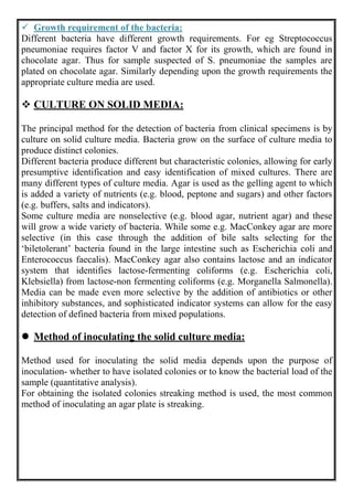  Growth requirement of the bacteria:
Different bacteria have different growth requirements. For eg Streptococcus
pneumoniae requires factor V and factor X for its growth, which are found in
chocolate agar. Thus for sample suspected of S. pneumoniae the samples are
plated on chocolate agar. Similarly depending upon the growth requirements the
appropriate culture media are used.
 CULTURE ON SOLID MEDIA:
The principal method for the detection of bacteria from clinical specimens is by
culture on solid culture media. Bacteria grow on the surface of culture media to
produce distinct colonies.
Different bacteria produce different but characteristic colonies, allowing for early
presumptive identification and easy identification of mixed cultures. There are
many different types of culture media. Agar is used as the gelling agent to which
is added a variety of nutrients (e.g. blood, peptone and sugars) and other factors
(e.g. buffers, salts and indicators).
Some culture media are nonselective (e.g. blood agar, nutrient agar) and these
will grow a wide variety of bacteria. While some e.g. MacConkey agar are more
selective (in this case through the addition of bile salts selecting for the
‘biletolerant’ bacteria found in the large intestine such as Escherichia coli and
Enterococcus faecalis). MacConkey agar also contains lactose and an indicator
system that identifies lactose-fermenting coliforms (e.g. Escherichia coli,
Klebsiella) from lactose-non fermenting coliforms (e.g. Morganella Salmonella).
Media can be made even more selective by the addition of antibiotics or other
inhibitory substances, and sophisticated indicator systems can allow for the easy
detection of defined bacteria from mixed populations.
 Method of inoculating the solid culture media:
Method used for inoculating the solid media depends upon the purpose of
inoculation- whether to have isolated colonies or to know the bacterial load of the
sample (quantitative analysis).
For obtaining the isolated colonies streaking method is used, the most common
method of inoculating an agar plate is streaking.
 