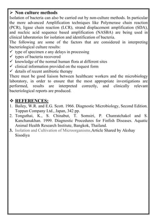  Non culture methods
Isolation of bacteria can also be carried out by non-culture methods. In particular
the more advanced Amplification techniques like Polymerase chain reaction
(PCR), ligase chain reaction (LCR), strand displacement amplification (SDA),
and nucleic acid sequence based amplification (NASBA) are being used in
clinical laboratories for isolation and identification of bacteria.
The following are some of the factors that are considered in interpreting
bacteriological culture results:
 type of specimen z any delays in processing
 types of bacteria recovered
 knowledge of the normal human flora at different sites
 clinical information provided on the request form
 details of recent antibiotic therapy
There must be good liaison between healthcare workers and the microbiology
laboratory, in order to ensure that the most appropriate investigations are
performed, results are interpreted correctly, and clinically relevant
bacteriological reports are produced.
 REFERENCES:
1. Bailey, W.R. and E.G. Scott. 1966. Diagnostic Microbiology, Second Edition.
Toppan Company Ltd., Japan, 342 pp.
2. Tonguthai, K., S. Chinabut, T. Somsiri, P. Chanratchakol and S.
Kanchanakhan. 1999. Diagnostic Procedures for Finfish Diseases. Aquatic
Animal Health Research Institute, Bangkok, Thailand.
3. Isolation and Cultivation of Microorganisms,Article Shared by Akshay
Sisodiya
 