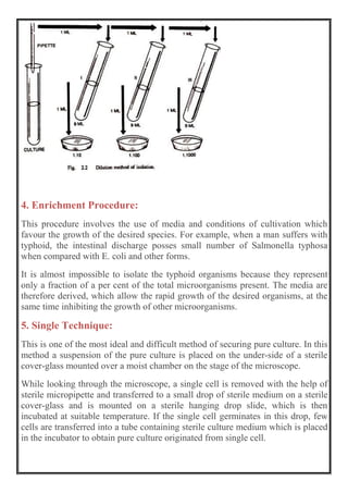 4. Enrichment Procedure:
This procedure involves the use of media and conditions of cultivation which
favour the growth of the desired species. For example, when a man suffers with
typhoid, the intestinal discharge posses small number of Salmonella typhosa
when compared with E. coli and other forms.
It is almost impossible to isolate the typhoid organisms because they represent
only a fraction of a per cent of the total microorganisms present. The media are
therefore derived, which allow the rapid growth of the desired organisms, at the
same time inhibiting the growth of other microorganisms.
5. Single Technique:
This is one of the most ideal and difficult method of securing pure culture. In this
method a suspension of the pure culture is placed on the under-side of a sterile
cover-glass mounted over a moist chamber on the stage of the microscope.
While looking through the microscope, a single cell is removed with the help of
sterile micropipette and transferred to a small drop of sterile medium on a sterile
cover-glass and is mounted on a sterile hanging drop slide, which is then
incubated at suitable temperature. If the single cell germinates in this drop, few
cells are transferred into a tube containing sterile culture medium which is placed
in the incubator to obtain pure culture originated from single cell.
 