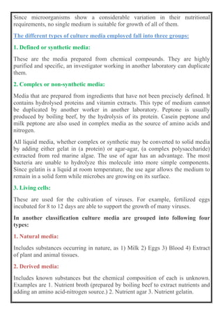 Since microorganisms show a considerable variation in their nutritional
requirements, no single medium is suitable for growth of all of them.
The different types of culture media employed fall into three groups:
1. Defined or synthetic media:
These are the media prepared from chemical compounds. They are highly
purified and specific, an investigator working in another laboratory can duplicate
them.
2. Complex or non-synthetic media:
Media that are prepared from ingredients that have not been precisely defined. It
contains hydrolysed proteins and vitamin extracts. This type of medium cannot
be duplicated by another worker in another laboratory. Peptone is usually
produced by boiling beef, by the hydrolysis of its protein. Casein peptone and
milk peptone are also used in complex media as the source of amino acids and
nitrogen.
All liquid media, whether complex or synthetic may be converted to solid media
by adding either gelat in (a protein) or agar-agar, (a complex polysaccharide)
extracted from red marine algae. The use of agar has an advantage. The most
bacteria are unable to hydrolyze this molecule into more simple components.
Since gelatin is a liquid at room temperature, the use agar allows the medium to
remain in a solid form while microbes are growing on its surface.
3. Living cells:
These are used for the cultivation of viruses. For example, fertilized eggs
incubated for 8 to 12 days are able to support the growth of many viruses.
In another classification culture media are grouped into following four
types:
1. Natural media:
Includes substances occurring in nature, as 1) Milk 2) Eggs 3) Blood 4) Extract
of plant and animal tissues.
2. Derived media:
Includes known substances but the chemical composition of each is unknown.
Examples are 1. Nutrient broth (prepared by boiling beef to extract nutrients and
adding an amino acid-nitrogen source.) 2. Nutrient agar 3. Nutrient gelatin.
 