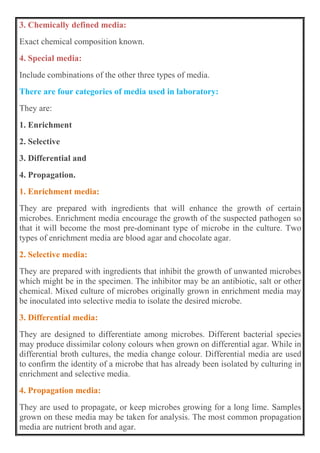 3. Chemically defined media:
Exact chemical composition known.
4. Special media:
Include combinations of the other three types of media.
There are four categories of media used in laboratory:
They are:
1. Enrichment
2. Selective
3. Differential and
4. Propagation.
1. Enrichment media:
They are prepared with ingredients that will enhance the growth of certain
microbes. Enrichment media encourage the growth of the suspected pathogen so
that it will become the most pre-dominant type of microbe in the culture. Two
types of enrichment media are blood agar and chocolate agar.
2. Selective media:
They are prepared with ingredients that inhibit the growth of unwanted microbes
which might be in the specimen. The inhibitor may be an antibiotic, salt or other
chemical. Mixed culture of microbes originally grown in enrichment media may
be inoculated into selective media to isolate the desired microbe.
3. Differential media:
They are designed to differentiate among microbes. Different bacterial species
may produce dissimilar colony colours when grown on differential agar. While in
differential broth cultures, the media change colour. Differential media are used
to confirm the identity of a microbe that has already been isolated by culturing in
enrichment and selective media.
4. Propagation media:
They are used to propagate, or keep microbes growing for a long lime. Samples
grown on these media may be taken for analysis. The most common propagation
media are nutrient broth and agar.
 