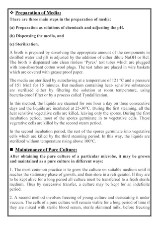  Preparation of Media:
There are three main steps in the preparation of media:
(a) Preparation as solutions of chemicals and adjusting the pH.
(b) Dispensing the media, and
(c) Sterilization.
A broth is prepared by dissolving the appropriate amount of the components in
distilled water and pH is adjusted by the addition of either dilute NaOH or Hcl.
The broth is dispensed into clean rimless ‘Pyrex’ test tubes which are plugged
with non-absorbant cotton wool plugs. The test tubes are placed in wire baskets
which are covered with grease proof paper.
The media are sterilized by autoclaving at a temperature of 121 °C and a pressure
of 151 b/in2 for 15 minutes. But medium containing heat- sensitive substances
are sterilized either by filtering the solution at room temperature, using
bacteria-proof filter or by a process called Tyndallization.
In this method, the liquids are steamed for one hour a day on three consecutive
days and the liquids are incubated at 25-30°C. During the first steaming, all the
heat sensitive vegetative cells are killed, leaving only the spores. During the first
incubation period, most of the spores germinate in to vegetative cells. These
vegetative cells are killed by the second steam period.
In the second incubation period, the rest of the spores germinate into vegetative
cells which are killed by the third steaming period. In this way, the liquids are
sterilized without temperature rising above 100°C.
 Maintenance of Pure Culture:
After obtaining the pure culture of a particular microbe, it may be grown
and maintained as a pure culture in different ways:
1. The most common practice is to grow the culture on suitable medium until it
reaches the stationary phase of growth, and then store in a refrigerator. If they are
to be kept alive for a long period all culture must be transferred to a fresh sterile
medium. Thus by successive transfer, a culture may be kept for an indefinite
period.
2. A second method involves freezing of young culture and desiccating it under
vaccum. The cells of a pure culture will remain viable for a long period of time if
they are mixed with sterile blood serum, sterile skimmed milk, before freezing
 