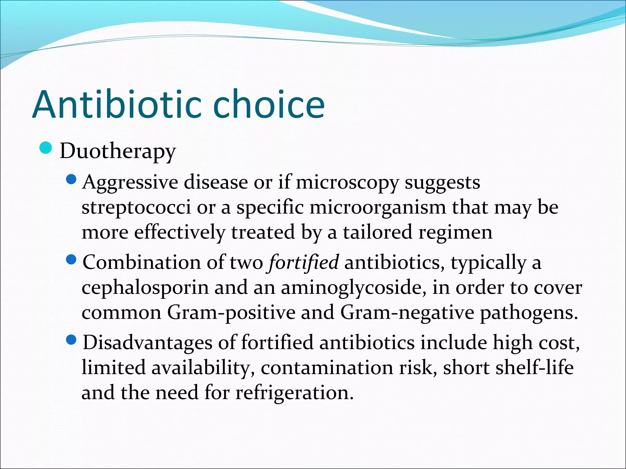 Antibiotic choice
Duotherapy
Aggressive disease or if microscopy suggests
streptococci or a specific microorganism that may be
more effectively treated by a tailored regimen
Combination of two fortified antibiotics, typically a
cephalosporin and an aminoglycoside, in order to cover
common Gram-positive and Gram-negative pathogens.
Disadvantages of fortified antibiotics include high cost,
limited availability, contamination risk, short shelf-life
and the need for refrigeration.
 