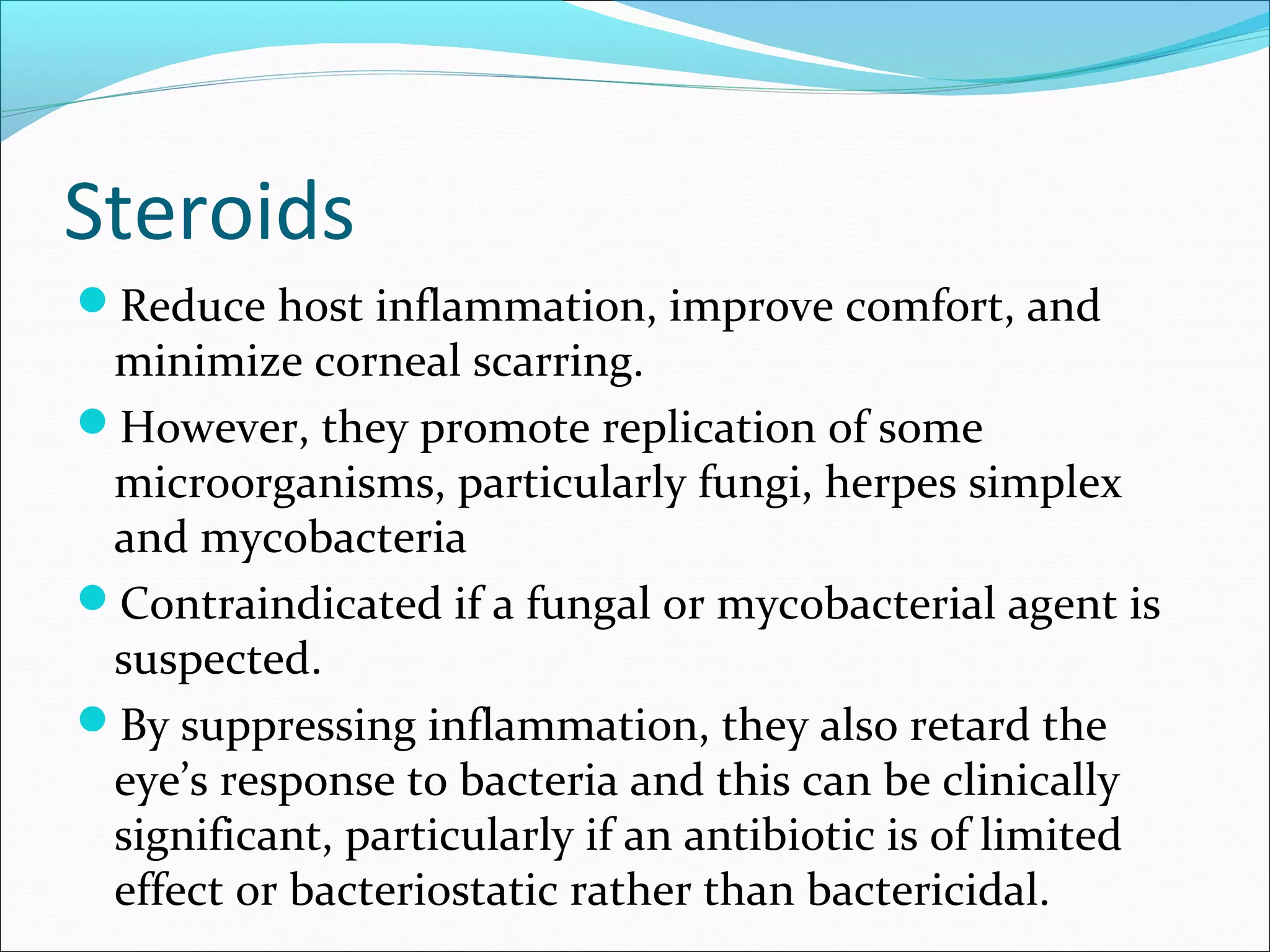 Steroids
Reduce host inflammation, improve comfort, and
minimize corneal scarring.
However, they promote replication of some
microorganisms, particularly fungi, herpes simplex
and mycobacteria
Contraindicated if a fungal or mycobacterial agent is
suspected.
By suppressing inflammation, they also retard the
eye’s response to bacteria and this can be clinically
significant, particularly if an antibiotic is of limited
effect or bacteriostatic rather than bactericidal.
 