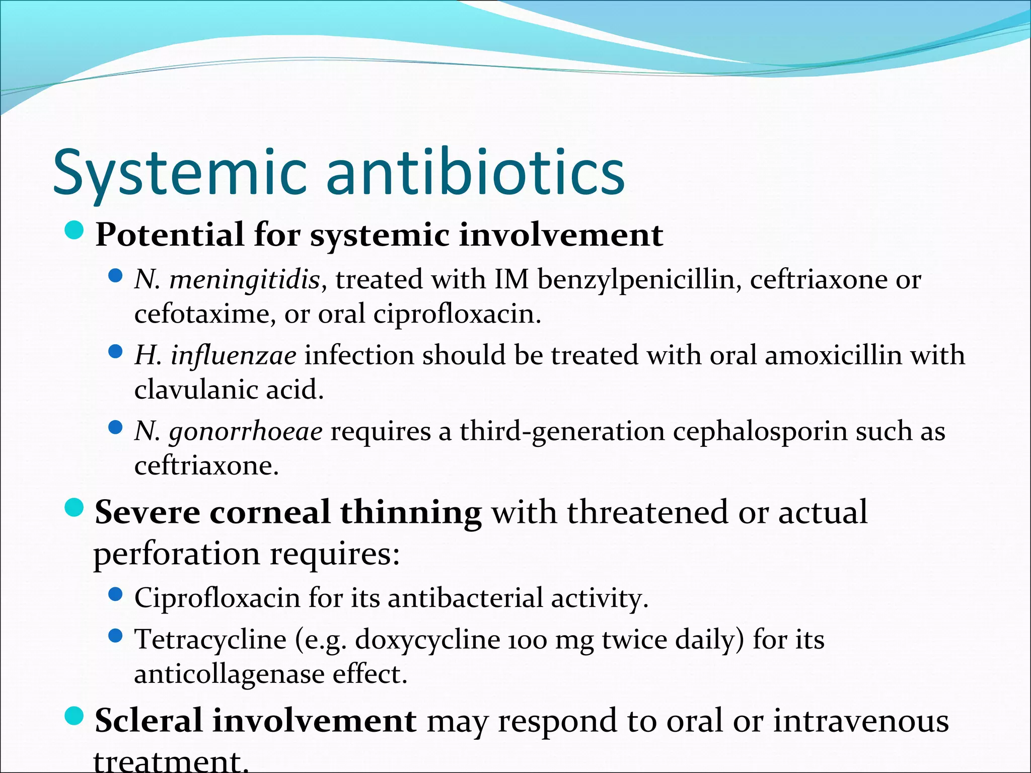 Systemic antibiotics
Potential for systemic involvement
N. meningitidis, treated with IM benzylpenicillin, ceftriaxone or
cefotaxime, or oral ciprofloxacin.
H. influenzae infection should be treated with oral amoxicillin with
clavulanic acid.
N. gonorrhoeae requires a third-generation cephalosporin such as
ceftriaxone.
Severe corneal thinning with threatened or actual
perforation requires:
Ciprofloxacin for its antibacterial activity.
Tetracycline (e.g. doxycycline 100 mg twice daily) for its
anticollagenase effect.
Scleral involvement may respond to oral or intravenous
treatment.
 