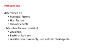 Pathogenesis :
determined by:
• Microbial factors
• Host factors
• Therapy effects
• Microbial factors consist of
• virulence,
• Bacterial load and
• sensitivity to commonly used antimicrobial agents.
 