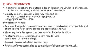 CLINICAL PRESENTATION
• In bacterial infections the outcome depends upon the virulence of organism,
its toxins and enzymes, and the response of host tissue.
• Broadly bacterial corneal ulcers may manifest as:
i. Purulent corneal ulcer without hypopyon; or
ii. Hypopyon corneal ulcer.
Symptoms In general
• Pain and foreign body sensation occurs due to mechanical effects of lids and
chemical effects of toxins on the exposed nerve endings.
• Watering from the eye occurs due to reflex hyperlacrimation.
• Photophobia, i.e., intolerance to light results from
stimulation of nerve endings.
• Blurred vision results from corneal haze.
• Redness of eyes occurs due to congestion of circumcorneal vessels.
 