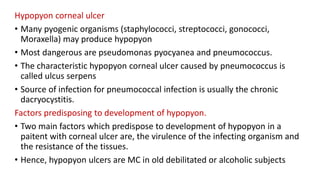 Hypopyon corneal ulcer
• Many pyogenic organisms (staphylococci, streptococci, gonococci,
Moraxella) may produce hypopyon
• Most dangerous are pseudomonas pyocyanea and pneumococcus.
• The characteristic hypopyon corneal ulcer caused by pneumococcus is
called ulcus serpens
• Source of infection for pneumococcal infection is usually the chronic
dacryocystitis.
Factors predisposing to development of hypopyon.
• Two main factors which predispose to development of hypopyon in a
paitent with corneal ulcer are, the virulence of the infecting organism and
the resistance of the tissues.
• Hence, hypopyon ulcers are MC in old debilitated or alcoholic subjects
 